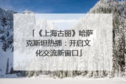 《上海古丽》哈萨克斯坦热播：开启文化交流新窗口