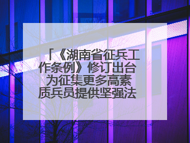 《湖南省征兵工作条例》修订出台 为征集更多高素质兵员提供坚强法治保障