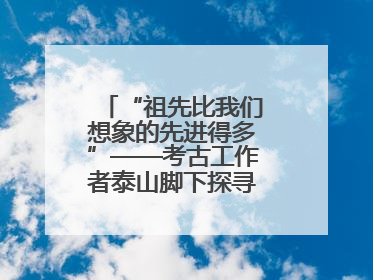 “祖先比我们想象的先进得多”——考古工作者泰山脚下探寻中华文明起源