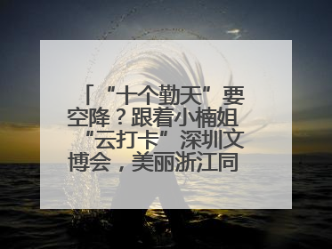 “十个勤天”要空降？跟着小楠姐“云打卡”深圳文博会，美丽浙江同步直播