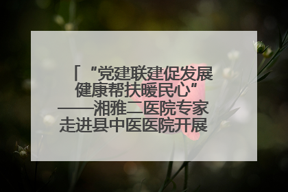 “党建联建促发展 健康帮扶暖民心”——湘雅二医院专家走进县中医医院开展健康帮扶活动