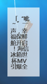 “呲～”一声，幸福保鲜舱开启！海信冰箱世杯MV引爆全球“新鲜感”共鸣