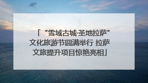 “雪域古城·圣地拉萨”文化旅游节圆满举行 拉萨文旅提升项目惊艳亮相