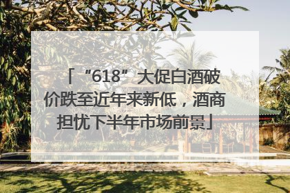 “618”大促白酒破价跌至近年来新低，酒商担忧下半年市场前景