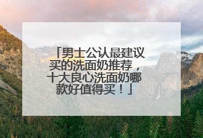 男士公认最建议买的洗面奶推荐，十大良心洗面奶哪款好值得买！