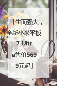 生而强大，全新小米平板7 Ultra售价5699元起