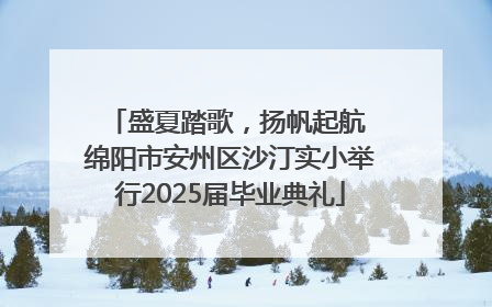 盛夏踏歌，扬帆起航 绵阳市安州区沙汀实小举行2025届毕业典礼