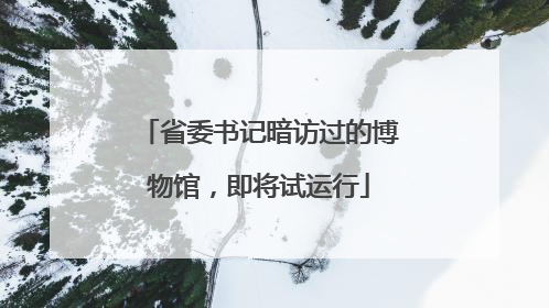 省委书记暗访过的博物馆，即将试运行