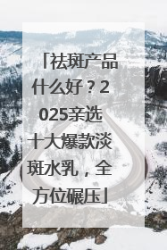 祛斑产品什么好？2025亲选十大爆款淡斑水乳，全方位碾压