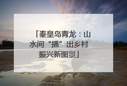秦皇岛青龙：山水间“播”出乡村振兴新图景