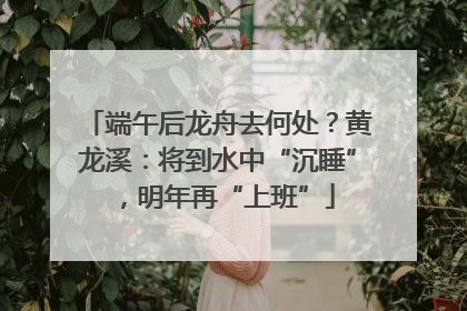 端午后龙舟去何处？黄龙溪：将到水中“沉睡”，明年再“上班”