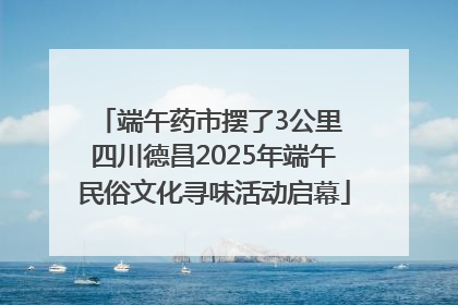 端午药市摆了3公里 四川德昌2025年端午民俗文化寻味活动启幕