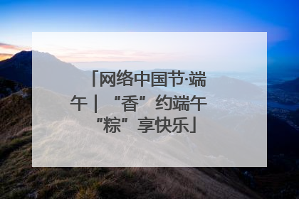 网络中国节·端午｜“香”约端午 “粽”享快乐