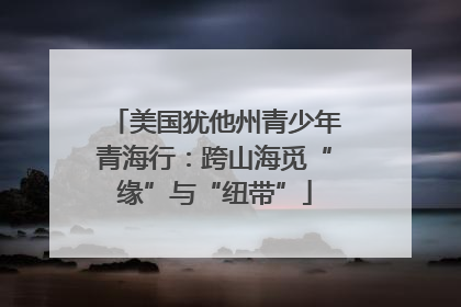 美国犹他州青少年青海行：跨山海觅“缘”与“纽带”
