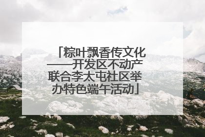 粽叶飘香传文化——开发区不动产联合李太屯社区举办特色端午活动