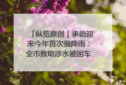 纵览原创｜承德迎来今年首次强降雨：全市救助涉水被困车辆30余辆，8日晚市区已无积水路段，交通恢复畅通