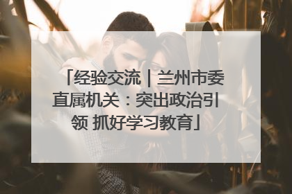经验交流｜兰州市委直属机关：突出政治引领 抓好学习教育
