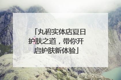 丸碧实体店夏日护肤之道，带你开启护肤新体验