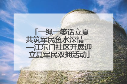 一绳一篓话立夏 共筑军民鱼水深情——江东门社区开展迎立夏军民双拥活动