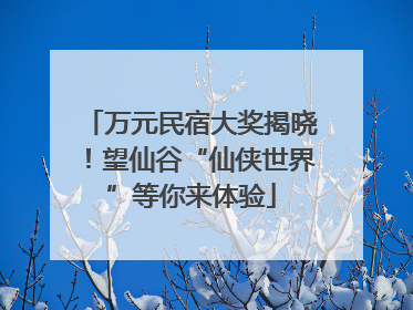 万元民宿大奖揭晓！望仙谷“仙侠世界”等你来体验