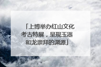 上博举办红山文化考古特展，呈现玉器和龙崇拜的渊源