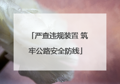 严查违规装置 筑牢公路安全防线