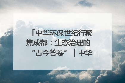 中华环保世纪行聚焦成都：生态治理的“古今答卷”｜中华环保世纪行