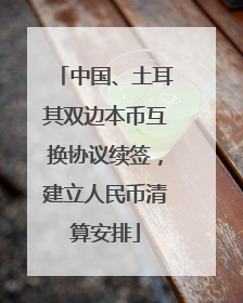 中国、土耳其双边本币互换协议续签，建立人民币清算安排