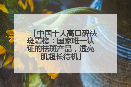 中国十大高口碑祛斑霜榜：国家唯一认证的祛斑产品，透亮肌超长待机