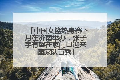 中国女篮热身赛下月在济南举办，张子宇有望在家门口迎来国家队首秀