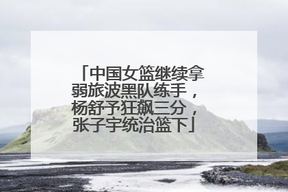 中国女篮继续拿弱旅波黑队练手，杨舒予狂飙三分，张子宇统治篮下