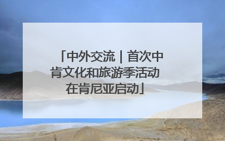 中外交流｜首次中肯文化和旅游季活动在肯尼亚启动