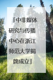 中非媒体研究与传播中心在浙江师范大学揭牌成立