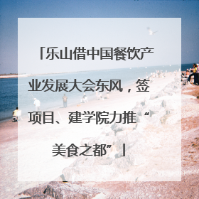 乐山借中国餐饮产业发展大会东风，签项目、建学院力推“美食之都”