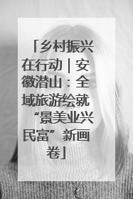 乡村振兴在行动｜安徽潜山：全域旅游绘就“景美业兴民富”新画卷