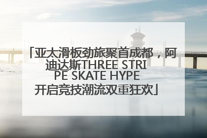 亚太滑板劲旅聚首成都，阿迪达斯THREE STRIPE SKATE HYPE开启竞技潮流双重狂欢