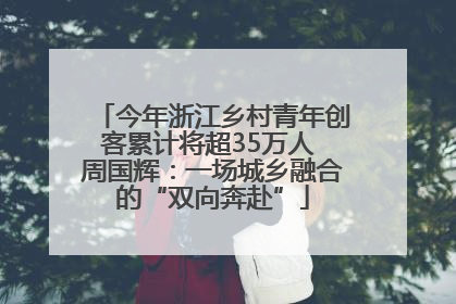 今年浙江乡村青年创客累计将超35万人 周国辉：一场城乡融合的“双向奔赴”