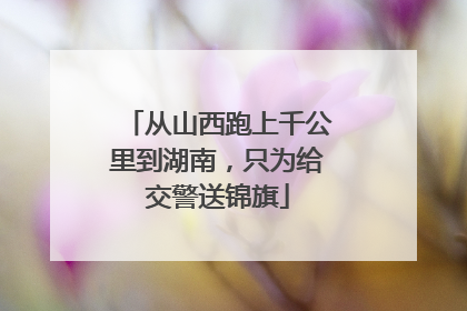 从山西跑上千公里到湖南，只为给交警送锦旗
