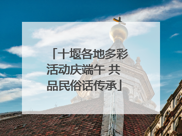 十堰各地多彩活动庆端午 共品民俗话传承