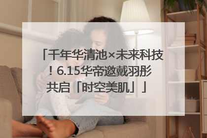 千年华清池×未来科技！6.15华帝邀戴羽彤共启「时空美肌」