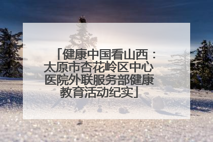健康中国看山西：太原市杏花岭区中心医院外联服务部健康教育活动纪实