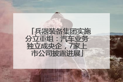 兵器装备集团实施分立重组：汽车业务独立成央企，7家上市公司披露进展