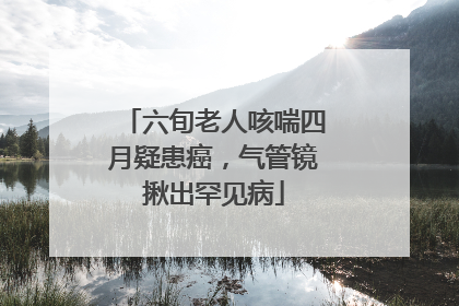 六旬老人咳喘四月疑患癌，气管镜揪出罕见病