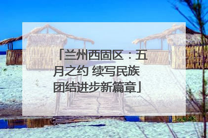 兰州西固区：五月之约 续写民族团结进步新篇章