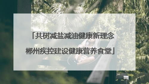 共树减盐减油健康新理念 郴州疾控建设健康营养食堂
