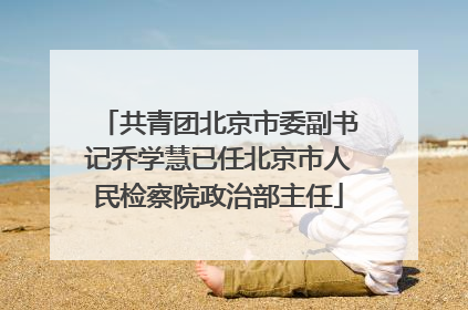 共青团北京市委副书记乔学慧已任北京市人民检察院政治部主任