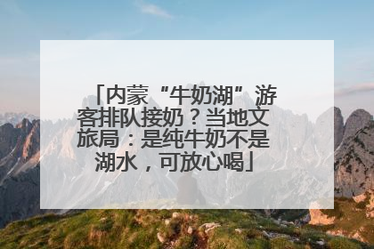 内蒙“牛奶湖”游客排队接奶？当地文旅局：是纯牛奶不是湖水，可放心喝