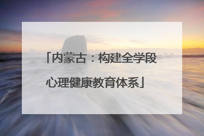 内蒙古：构建全学段心理健康教育体系