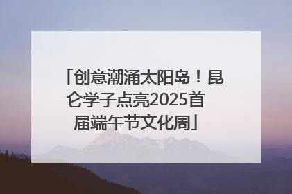 创意潮涌太阳岛！昆仑学子点亮2025首届端午节文化周