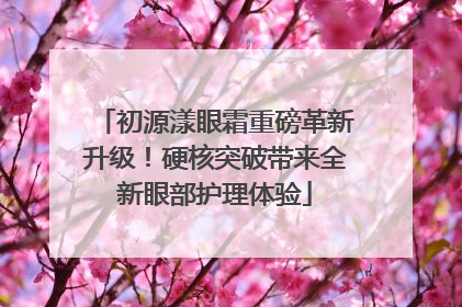 初源漾眼霜重磅革新升级！硬核突破带来全新眼部护理体验